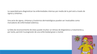 La capacidad para diagnosticar las enfermedades internas por medio de la piel será a través de
signos y síntomas .
Una serie de signos, síntomas y trastornos dermatológicos pueden ser invaluables como
marcadores de enfermedad sistémica.
La falta de reconocimiento de éstos puede resultar un retraso de diagnóstico y tratamiento y,
por tanto, permitir la progresión de una enfermedad grave o mortal.
 