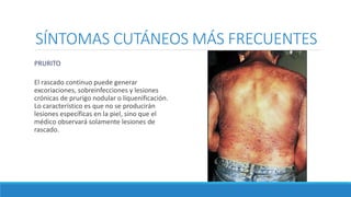 SÍNTOMAS CUTÁNEOS MÁS FRECUENTES
PRURITO
El rascado continuo puede generar
excoriaciones, sobreinfecciones y lesiones
crónicas de prurigo nodular o liquenificación.
Lo característico es que no se producirán
lesiones específicas en la piel, sino que el
médico observará solamente lesiones de
rascado.
 