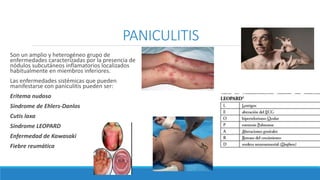 PANICULITIS
Son un amplio y heterogéneo grupo de
enfermedades caracterizadas por la presencia de
nódulos subcutáneos inflamatorios localizados
habitualmente en miembros inferiores.
Las enfermedades sistémicas que pueden
manifestarse con paniculitis pueden ser:
Eritema nudoso
Síndrome de Ehlers-Danlos
Cutis laxa
Síndrome LEOPARD
Enfermedad de Kawasaki
Fiebre reumática
 