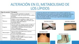ALTERACIÓN EN EL METABOLISMO DE
LOS LÍPIDOS
Cuando hay alteración del metabolismo de los lípidos se genera una
dislipoproteinemia que se expresa en la piel por la presencia de xantomas,
que son elevaciones cutáneas amarillentas o rojizas, puntiformes o en
placas de tamaño variable, de forma por lo general redondeada y con
límites casi siempre precisos.
 