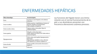 ENFERMEDADES HEPÁTICAS
Las funciones del hígado tienen una íntima
relación con el normal funcionamiento de la
piel, y sus desórdenes presentan con
frecuencia alteraciones cutáneas precoces.
 