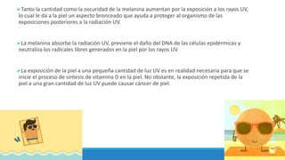 Tanto la cantidad como la oscuridad de la melanina aumentan por la exposición a los rayos UV,
lo cual le da a la piel un aspecto bronceado que ayuda a proteger al organismo de las
exposiciones posteriores a la radiación UV.
La melanina absorbe la radiación UV, previene el daño del DNA de las células epidérmicas y
neutraliza los radicales libres generados en la piel por los rayos UV.
La exposición de la piel a una pequeña cantidad de luz UV es en realidad necesaria para que se
inicie el proceso de síntesis de vitamina D en la piel. No obstante, la exposición repetida de la
piel a una gran cantidad de luz UV puede causar cáncer de piel.
 