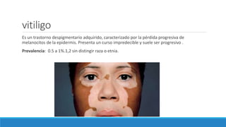 vitiligo
Es un trastorno despigmentario adquirido, caracterizado por la pérdida progresiva de
melanocitos de la epidermis. Presenta un curso impredecible y suele ser progresivo .
Prevalencia: 0.5 a 1%.1,2 sin distingir raza o etnia.
 