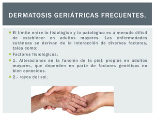 DERMATOSIS GERIÁTRICAS FRECUENTES.
 El límite entre lo fisiológico y lo patológico es a menudo difícil
de establecer en adultos mayores. Las enfermedades
cutáneas se derivan de la interacción de diversos factores,
tales como:
 Factores fisiológicos.
 1 . Alteraciones en la función de la piel, propias en adultos
mayores, que dependen en parte de factores genéticos no
bien conocidos.
 2.- rayos del sol.

 