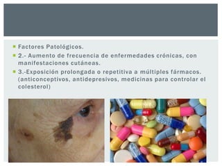  Factores Patológicos.
 2.- Aumento de frecuencia de enfermedades crónicas, con
manifestaciones cutáneas.
 3.-Exposición prolongada o repetitiva a múltiples fármacos.
(anticonceptivos, antidepresivos, medicinas para controlar el
colesterol)

 