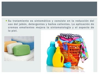  Su tratamiento es sintomático y consiste en la reducción del
uso del jabón, detergentes y baños calientes. La aplicación de
cremas emolientes mejora la sintomatología y el aspecto de
la piel.

 