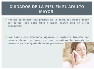 CUIDADOS DE LA PIEL EN EL ADULTO
MAYOR.
 Por las características propias de la edad, los baños deben
ser cortos, con agua tibia y jabón neutro sólo en sitios
necesarios.

 Los baños con jabonado vigoroso y posterior fricción con
colonia deben evitarse, ya que acentúan la xerosis ya
presente en la mayoría de estos pacientes.

 