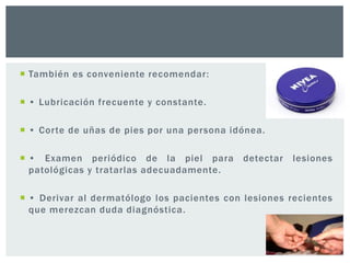  También es conveniente recomendar:
 • Lubricación frecuente y constante.
 • Corte de uñas de pies por una persona idónea.
 • Examen periódico de la piel para
patológicas y tratarlas adecuadamente.

detectar

lesiones

 • Derivar al dermatólogo los pacientes con lesiones recientes
que merezcan duda diagnóstica.

 