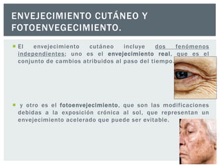 ENVEJECIMIENTO CUTÁNEO Y
FOTOENVEGECIMIENTO.
 El
envejecimiento
cutáneo
incluye
dos
fenómenos
independientes; uno es el envejecimiento real, que es el
conjunto de cambios atribuidos al paso del tiempo.

 y otro es el fotoenvejecimiento, que son las modificaciones
debidas a la exposición crónica al sol, que representan un
envejecimiento acelerado que puede ser evitable.

 