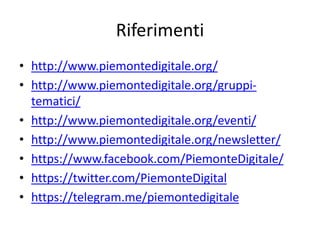 Riferimenti
• http://www.piemontedigitale.org/
• http://www.piemontedigitale.org/gruppi-
tematici/
• http://www.piemontedigitale.org/eventi/
• http://www.piemontedigitale.org/newsletter/
• https://www.facebook.com/PiemonteDigitale/
• https://twitter.com/PiemonteDigital
• https://telegram.me/piemontedigitale
 