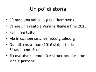 Un po’ di storia
• C’erano una volta I Digital Champions
• Venne un evento a Venaria Reale a fine 2015
• Poi … finì tutto
• Ma in compenso ... venetodigitale.org
• Quindi a novembre 2016 si riparte da
Rinascimenti Sociali
• Si costruisce comunità e si mettono insieme
idee e persone
 