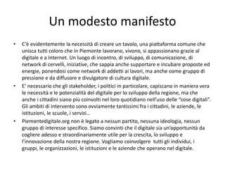 Un modesto manifesto
• C’è evidentemente la necessità di creare un tavolo, una piattaforma comune che
unisca tutti coloro che in Piemonte lavorano, vivono, si appassionano grazie al
digitale e a Internet. Un luogo di incontro, di sviluppo, di comunicazione, di
network di cervelli, iniziative, che sappia anche supportare e incubare proposte ed
energie, ponendosi come network di addetti ai lavori, ma anche come gruppo di
pressione e da diffusore e divulgatore di cultura digitale.
• E’ necessario che gli stakeholder, i politici in particolare, capiscano in maniera vera
le necessità e le potenzialità del digitale per lo sviluppo della regione, ma che
anche i cittadini siano più coinvolti nel loro quotidiano nell’uso delle “cose digitali”.
Gli ambiti di intervento sono ovviamente tantissimi fra i cittadini, le aziende, le
istituzioni, le scuole, i servizi…
• Piemontedigitale.org non è legato a nessun partito, nessuna ideologia, nessun
gruppo di interesse specifico. Siamo convinti che il digitale sia un’opportunità da
cogliere adesso e straordinariamente utile per la crescita, lo sviluppo e
l’innovazione della nostra regione. Vogliamo coinvolgere tutti gli individui, i
gruppi, le organizzazioni, le istituzioni e le aziende che operano nel digitale.
 