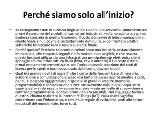 Perché siamo solo all’inizio?
• Se raccogliamo i dati di Eurostat degli ultimi 10 anni, e osserviamo l’andamento dei
prezzi al consumo dei prodotti di vari settori industriali, vediamo subito una prima
evidenza concreta di questo fenomeno. Il costo dei servizi di telecomunicazioni al
cliente finale è l’unico che è costantemente diminuito, se confrontato ad altri
settori che forniscono beni e servizi al cliente finale.
• Perché questo? Perché le telecomunicazioni sono una industria sostanzialmente
immateriale, che trasporta segnali e informazioni non tangibili, e che realizza
queste funzioni utilizzando una infrastruttura principalmente elettronica che si
appoggia ad una infrastruttura fisica (fibra, cavi e antenne) il cui costo è stato
ormai ampiamente ammortizzato, con l’unica notevole eccezione dei costi di
licenza per lo spettro trasmissivo usato dalle comunicazioni mobili.
• Qual è la grande novità di oggi? E’ che il costo delle funzioni base di memoria,
elaborazione e comunicazione è sceso così tanto da essere approssimabile a zero,
per cui si possono oggi produrre dispositivi in grado di inserire memoria,
programmabilità e comunicazione a costi virtualmente nulli in qualunque altro
oggetto del mondo reale, e integrare in questo modo un livello di supervisione e
controllo programmabile laddove prima non era possibile. Nel linguaggio tecnico
questo si chiama realizzare la Internet of Things (IoT). Nella realtà significa
contaminare con l’informatica, e con le sue regole di evoluzioni, tanti altri settori
industriali del mondo reale, forse tutti.
 