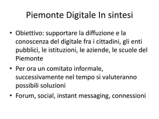 Piemonte Digitale In sintesi
• Obiettivo: supportare la diffuzione e la
conoscenza del digitale fra i cittadini, gli enti
pubblici, le istituzioni, le aziende, le scuole del
Piemonte
• Per ora un comitato informale,
successivamente nel tempo si valuteranno
possibili soluzioni
• Forum, social, instant messaging, connessioni
 