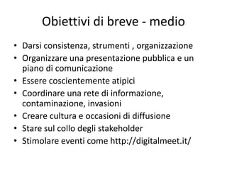 Obiettivi di breve - medio
• Darsi consistenza, strumenti , organizzazione
• Organizzare una presentazione pubblica e un
piano di comunicazione
• Essere coscientemente atipici
• Coordinare una rete di informazione,
contaminazione, invasioni
• Creare cultura e occasioni di diffusione
• Stare sul collo degli stakeholder
• Stimolare eventi come http://digitalmeet.it/
 