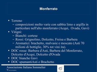 Monferrato Terreno  composizioni molto varie con sabbia limo e argilla in particolare nell'alto monferrato (Acqui,  Ovada, Gavi) Vitigni: Bianchi: cortese Rossi: Grignolino, Dolcetto, Freisa e Barbera Aromatici: brachetto, malvasie e moscato (Asti 70 milioni di bottiglie, 30% tot vini ita). DOC rosse: Barbera d'Asti, Barbera del Monferrato, Dolcetto d'Acqui, Dolcetto d'Ovada DOC bianche Gavi DOC spumantiAsti e Brachetto 