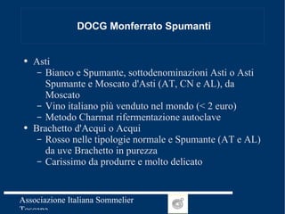 DOCG Monferrato Spumanti Asti Bianco e Spumante, sottodenominazioni Asti o Asti Spumante e Moscato d'Asti (AT, CN e AL), da Moscato  Vino italiano più venduto nel mondo (< 2 euro) Metodo Charmat rifermentazione autoclave Brachetto d'Acqui o Acqui Rosso nelle tipologie normale e Spumante (AT e AL) da uve Brachetto in purezza Carissimo da produrre e molto delicato 