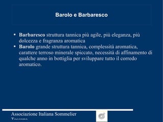 Barolo e Barbaresco Barbaresco  struttura tannica più agile, più eleganza, più dolcezza e fragranza aromatica Barolo  grande struttura tannica, complessità aromatica, carattere terroso minerale spiccato, necessità di affinamento di qualche anno in bottiglia per sviluppare tutto il corredo aromatico. 
