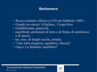 Barbaresco Rosso normale e Riserva (CN) da Nebbiolo 100% Grandi cru storici: S.Stefano,  Camp Gros Godibilissimi, piacevoli,  equilibrati, profumati di terra e di frutta, di sottobosco e di spezie,  tar, rose, di funghi secchi, tartufo, “ vino tutta eleganza, equilibrio, finezza” Gaja e La Spinetta: equilibrio? 