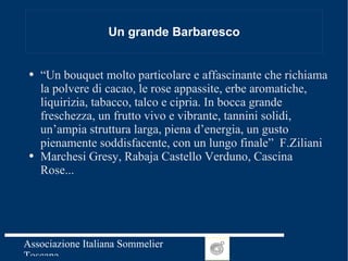 Un grande Barbaresco “ Un bouquet molto particolare e affascinante che richiama la polvere di cacao, le rose appassite, erbe aromatiche, liquirizia, tabacco, talco e cipria. In bocca grande freschezza, un frutto vivo e vibrante, tannini solidi, un’ampia struttura larga, piena d’energia, un gusto pienamente soddisfacente, con un lungo finale”  F.Ziliani Marchesi Gresy, Rabaja Castello Verduno, Cascina Rose... 