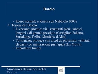 Barolo Rosso normale e Riserva da Nebbiolo 100% Terreni del Barolo  Elveziano: produce vini strutturati pieni, tannici, longevi e di grande prestigio (Castiglion Falletto, Serralunga d'Alba, Monforte d'Alba) Tortoniano: produce vini alcolici, profumati, vellutati, eleganti con maturazione più rapida (La Morra)  Importanza biotipi 