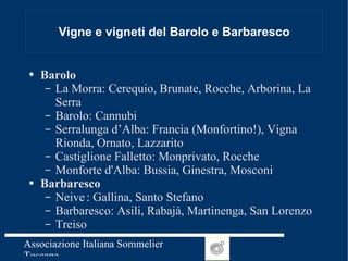 Vigne e vigneti del Barolo e Barbaresco Barolo La Morra: Cerequio, Brunate, Rocche, Arborina, La Serra  Barolo: Cannubi Serralunga d’Alba: Francia (Monfortino!), Vigna Rionda, Ornato, Lazzarito Castiglione Falletto: Monprivato, Rocche   Monforte d'Alba: Bussia, Ginestra, Mosconi Barbaresco Neive : Gallina, Santo Stefano Barbaresco: Asili, Rabajà, Martinenga, San Lorenzo Treiso 