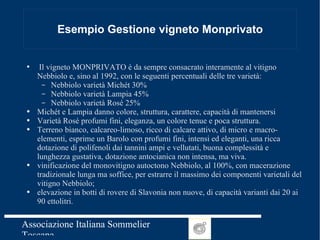 Esempio Gestione vigneto Monprivato Il vigneto MONPRIVATO è da sempre consacrato interamente al vitigno Nebbiolo e, sino al 1992, con le seguenti percentuali delle tre varietà: Nebbiolo varietà Michét 30% Nebbiolo varietà Lampia 45% Nebbiolo varietà Rosé 25% Michét e Lampia danno colore, struttura, carattere, capacità di mantenersi Varietà Rosé profumi fini, eleganza, un colore tenue e poca struttura. Terreno bianco, calcareo-limoso, ricco di calcare attivo, di micro e macro-elementi, esprime un Barolo con profumi fini, intensi ed eleganti, una ricca dotazione di polifenoli dai tannini ampi e vellutati, buona complessità e lunghezza gustativa, dotazione antocianica non intensa, ma viva. vinificazione del monovitigno autoctono Nebbiolo, al 100%, con macerazione tradizionale lunga ma soffice, per estrarre il massimo dei componenti varietali del vitigno Nebbiolo; elevazione in botti di rovere di Slavonia non nuove, di capacità varianti dai 20 ai 90 ettolitri.  