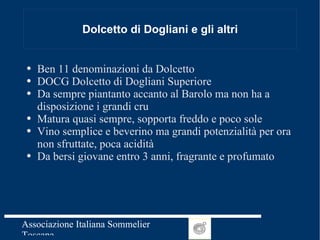 Dolcetto di Dogliani e gli altri Ben 11 denominazioni da Dolcetto DOCG Dolcetto di Dogliani Superiore Da sempre piantanto accanto al Barolo ma non ha a disposizione i grandi cru Matura quasi sempre, sopporta freddo e poco sole Vino semplice e beverino ma grandi potenzialità per ora non sfruttate, poca acidità Da bersi giovane entro 3 anni, fragrante e profumato 