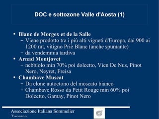 DOC e sottozone Valle d'Aosta (1) Blanc de Morgex et de la Salle Viene prodotto tra i più alti vigneti d'Europa, dai 900 ai 1200 mt, vitigno Priè Blanc (anche spumante) da vendemmia tardiva Arnad Montjovet nebbiolo min 70% poi dolcetto, Vien De Nus, Pinot Nero, Neyret, Freisa Chambave Muscat Da clone autoctono del moscato bianco Chambave Rosso da Petit Rouge min 60% poi Dolcetto, Gamay, Pinot Nero 