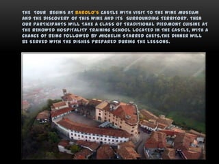 THE TOUR BEGINS AT BAROLO’S CASTLE WITH VISIT TO THE WINE MUSEUM
AND THE DISCOVERY OF THIS WINE AND ITS SURROUNDING TERRITORY. THEN
OUR PARTICIPANTS WILL TAKE A CLASS OF TRADITIONAL PIEDMONT CUISINE AT
THE RENOWED HOSPITALITY TRAINING SCHOOL LOCATED IN THE CASTLE, WITH A
CHANCE OF BEING FOLLOWED BY MICHELIN STARRED CHEFS.THE DINNER WILL
BE SERVED WITH THE DISHES PREPARED DURING THE LESSONS.
 