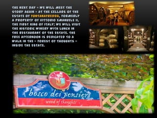 THE NEXT DAY « WE WILL MEET THE
STORY AGAIN » AT THE CELLARS OF THE
ESTATE OF FONTANAFREDDA, FORMERLY
A PROPERTY OF VITTORIO EMANUELE II,
THE FIRST KING OF ITALY; WE WILL VISIT
THE HISTORIC WINERY WITH LUNCH IN
THE RESTAURANT OF THE ESTATE. THE
FREE AFTERNOON IS DEDICATED TO A
WALK IN THE « FOREST OF THOUGHTS »
INSIDE THE ESTATE.
 