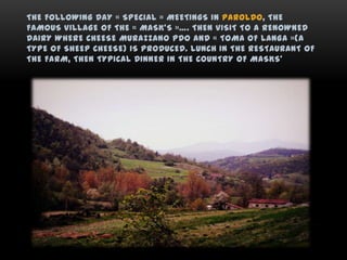 THE FOLLOWING DAY « SPECIAL » MEETINGS IN PAROLDO, THE
FAMOUS VILLAGE OF THE « MASK’S »…. THEN VISIT TO A RENOWNED
DAIRY WHERE CHEESE MURAZZANO PDO AND « TOMA OF LANGA »(A
TYPE OF SHEEP CHEESE) IS PRODUCED. LUNCH IN THE RESTAURANT OF
THE FARM, THEN TYPICAL DINNER IN THE COUNTRY OF MASKS’
 