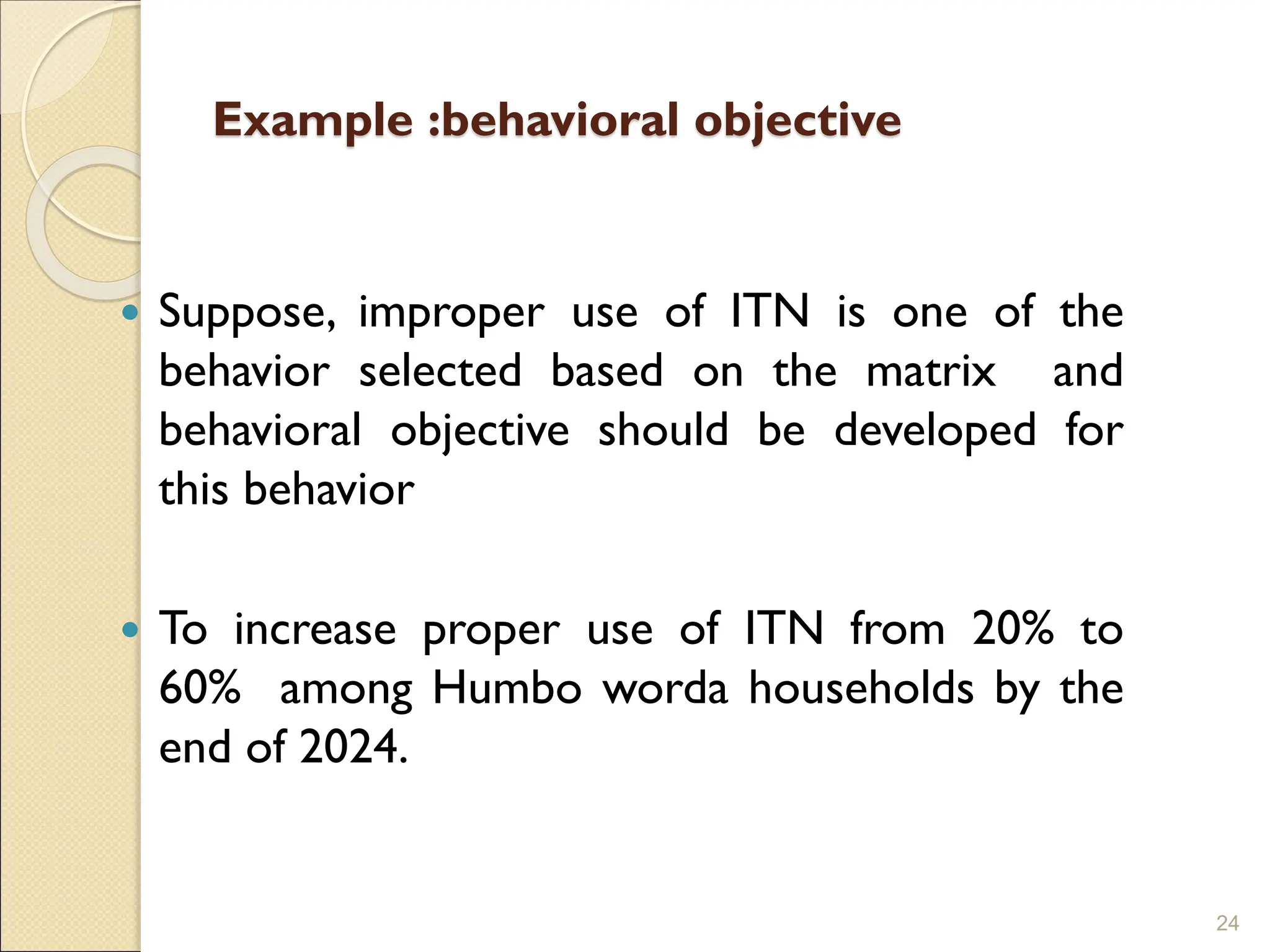 Example :behavioral objective
 Suppose, improper use of ITN is one of the
behavior selected based on the matrix and
behavioral objective should be developed for
this behavior
 To increase proper use of ITN from 20% to
60% among Humbo worda households by the
end of 2024.
24
 