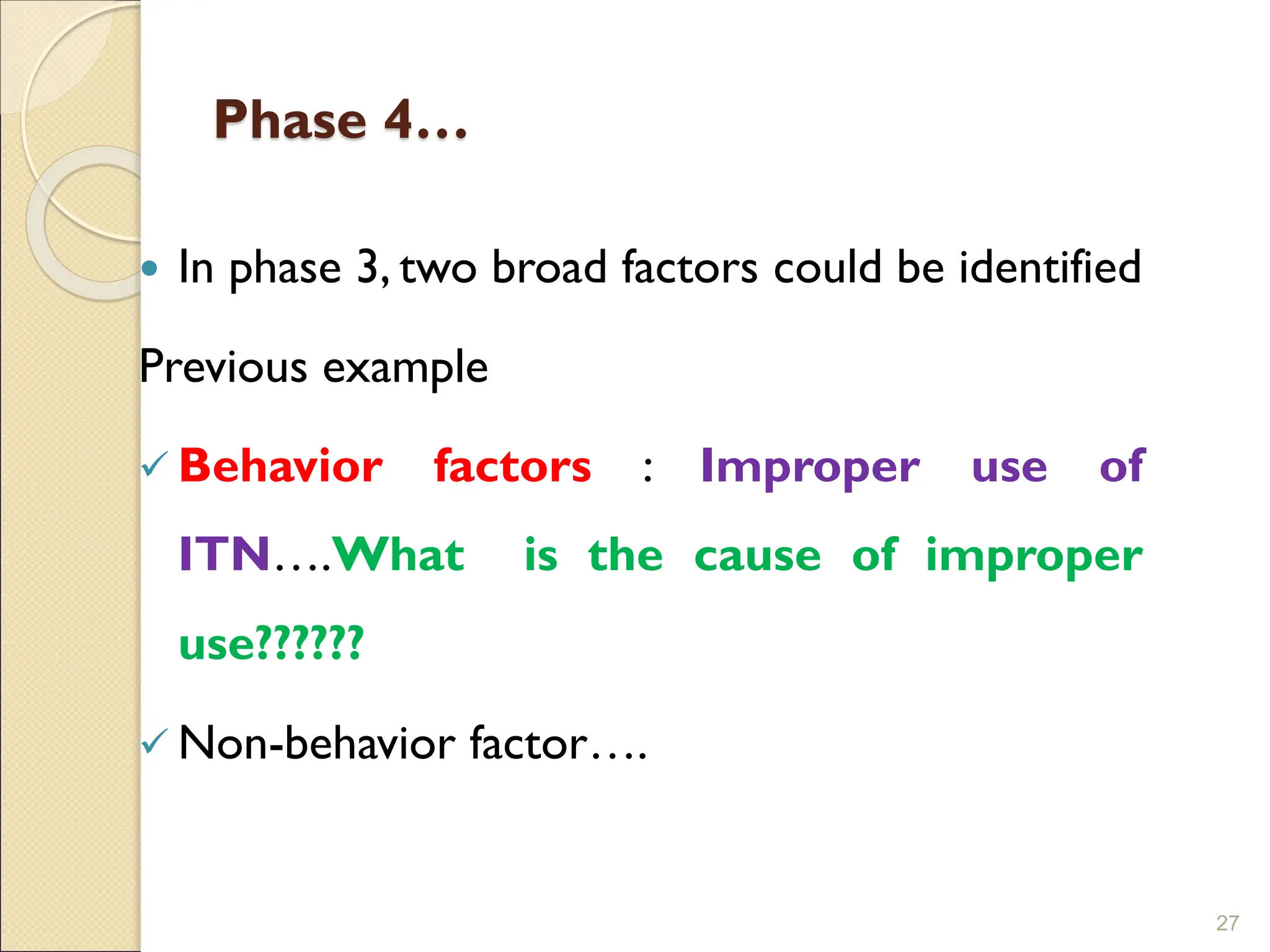 Phase 4…
 In phase 3, two broad factors could be identified
Previous example
✓ Behavior factors : Improper use of
ITN….What is the cause of improper
use??????
✓ Non-behavior factor….
27
 