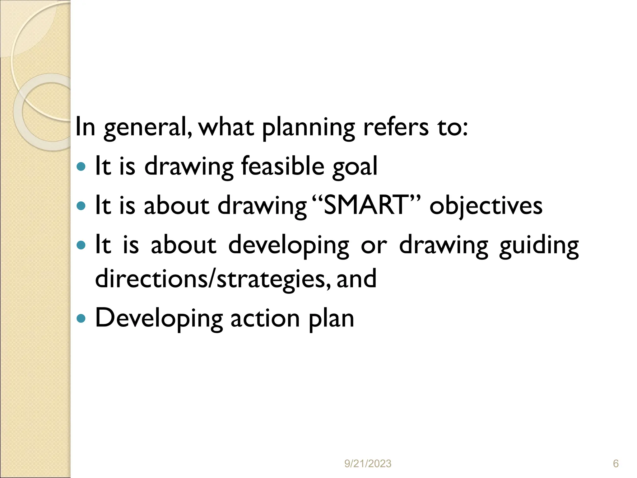 In general, what planning refers to:
 It is drawing feasible goal
 It is about drawing “SMART” objectives
 It is about developing or drawing guiding
directions/strategies, and
 Developing action plan
9/21/2023 6
 