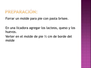 Forrar un molde para pie con pasta brisee.
En una licadora agregar los lacteos, queso y los
huevos.
Verter en el molde de pie ½ cm de borde del
molde
 
