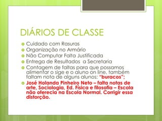 DIÁRIOS DE CLASSE
   Cuidado com Rasuras
   Organização no Armário
   Não Computar Falta Justificada
   Entrega de Resultados a Secretaria
   Contagem de faltas para que possamos
    alimentar o sige e o aluno on line, também
    faltam nota de alguns alunos: “buracos”;
   José Holanda Pinheiro Neto – falta notas de
    arte, Sociologia, Ed. Física e filosofia – Escola
    não oferecia na Escola Normal. Corrigir essa
    distorção.
 