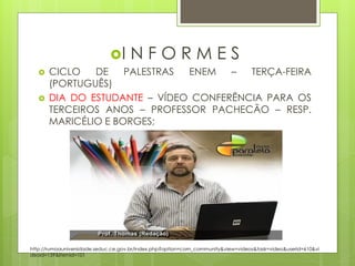 I      NFORMES
      CICLO   DE    PALESTRAS ENEM   –  TERÇA-FEIRA
       (PORTUGUÊS)
      DIA DO ESTUDANTE – VÍDEO CONFERÊNCIA PARA OS
       TERCEIROS ANOS – PROFESSOR PACHECÃO – RESP.
       MARICÉLIO E BORGES;




http://rumoauniversidade.seduc.ce.gov.br/index.php?option=com_community&view=videos&task=video&userid=610&vi
deoid=159&Itemid=101
 