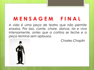 MENSAGEM                       FINAL
A vida é uma peça de teatro que não permite
ensaios. Por isso, cante, chore, dance, ria e viva
intensamente, antes que a cortina se feche e a
peça termine sem aplausos.
                                  Charles Chaplin
 