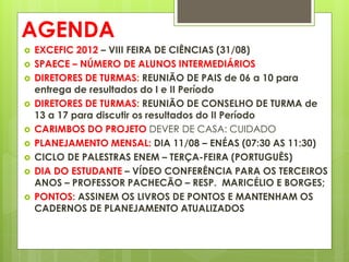 AGENDA
   EXCEFIC 2012 – VIII FEIRA DE CIÊNCIAS (31/08)
   SPAECE – NÚMERO DE ALUNOS INTERMEDIÁRIOS
   DIRETORES DE TURMAS: REUNIÃO DE PAIS de 06 a 10 para
    entrega de resultados do I e II Período
   DIRETORES DE TURMAS: REUNIÃO DE CONSELHO DE TURMA de
    13 a 17 para discutir os resultados do II Período
   CARIMBOS DO PROJETO DEVER DE CASA: CUIDADO
   PLANEJAMENTO MENSAL: DIA 11/08 – ENÉAS (07:30 AS 11:30)
   CICLO DE PALESTRAS ENEM – TERÇA-FEIRA (PORTUGUÊS)
   DIA DO ESTUDANTE – VÍDEO CONFERÊNCIA PARA OS TERCEIROS
    ANOS – PROFESSOR PACHECÃO – RESP. MARICÉLIO E BORGES;
   PONTOS: ASSINEM OS LIVROS DE PONTOS E MANTENHAM OS
    CADERNOS DE PLANEJAMENTO ATUALIZADOS
 
