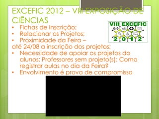EXCEFIC 2012 – VIII EXPOSIÇÃO DE
CIÊNCIAS
• Fichas de Inscrição;
• Relacionar os Projetos;
• Proximidade da Feira –
até 24/08 a inscrição dos projetos;
• Necessidade de apoiar os projetos do
  alunos; Professores sem projeto(s): Como
  registrar aulas no dia da Feira?
• Envolvimento é prova de compromisso
 