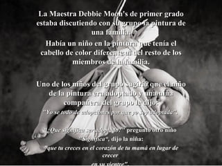 La Maestra Debbie Moon's de primer grado estaba discutiendo con su grupo la pintura de una familia. Había un niño en la pintura que tenía el cabello de color diferente al del resto de los miembros de la familia. Uno de los niños del grupo sugirió que el niño de la pintura era adoptado y una niña compañera del grupo le dijo : "Yo se todo de adopciones por que yo soy adoptada".  “ ¿ Que significa ser adoptado?"  preguntó otro niño  "Significa“ ,  dijo  l a niña : "que tu creces en el corazón de tu mamá en lugar de crecer  en su vientre" .   