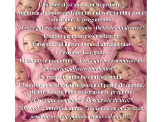 Una niña de 4 a ñ os con su pediatra. Mientras el doctor revisaba los oídos de la niña con el otoscopio, le preguntaba : “ ¿ Crees que  e ncontraré al pájaro Abelardo ahí   dentro?" . La niña permaneció en silencio. Enseguida el doctor tomó el abralenguas y revisó su Garganta . El doctor le preguntó :   “ ¿ Crees que me encontraré al  monstruo galletero ahí dentro?“ . D e nuevo la niña no contestó nada.  El doctor puso el estetoscopio en el pecho de la niña. Mientras escuchaba su corazón le preguntó : “ ¿ Crees que escucharé a Barney ahí dentro?“ . "Oh no!“ ,  contestó la niña ,   "Jesús está en mi corazón , pero  Barney está pintado en mis calzones!".   