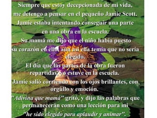 Siempre que estoy decepcionada de mi vida, me detengo a pensar en el pequeño Jamie Scott. Jamie estaba intentando conseguir una parte en una obra en la escuela. Su mam á  me dijo que el niño había puesto su corazón en ello, a ú n así ella temía que no ser í a elegido. El día que las partes de la obra fueron repartidas, yo estuve en la escuela.  Jamie salió corriendo con los ojos brillantes ,  con orgullo y emoción.  "Adivina que mam á "  gritó, y dijo las palabras que permanecerán como una lección para mi "he sido elegido para aplaudir y animar".  