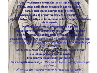 Una "lección para el corazón" es mi hija de 10 a ñ os, Sara, quien nació sin un músculo de uno de sus pies para lo cual usa un aparato todo el tiempo. Un hermoso día de primavera llegó de la escuela y me  dijo que había competido en las carreras en los eventos competitivos de la escuela. Debido al soporte de su pierna empecé a pensar  rápidamente en algo que decirle para darle valor y animar a mi Sara, cosas que podría decir acerca de no dejar que esto la desanimara pero antes de que yo pudiera decir algo ella dijo :   "Papi gané dos de las carreras" ,  ¿¿ no podía creerlo!!  Y después dijo :   "Tuve ventaja"   Ah, lo sabia. Pens é  que debieron de haberla dejado correr a la cabeza primero que los demás. Pero una vez mas antes de que pudiera  decir una palabra ella dijo :   "Papi no me dejaron correr primero que los demás. Mi ventaja fue tener que trotar más fuerte que los demás".   