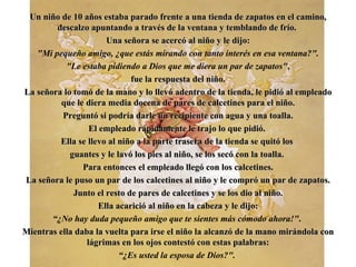 Un ni ñ o de 10 a ñ os estaba parado frente a una tienda de zapatos en el camino, descalzo apuntando a través de la ventana y temblando de frío.  Una señora se acercó al niño y le dijo : "Mi pequeño amigo,  ¿ que estás mirando con  ta nto   interés en esa   ventana?". "Le estaba pidiendo a Dios que me diera un par de zapatos" , fue la respuesta del niño. La señora lo tomó de la mano y lo llevó adentro de la tienda,   le pidió al empleado que le diera media docena de pares de calcetines para el niño. Preguntó si podría darle un recipiente   con agua y una toalla. El empleado rápidamente le trajo lo que pidió.  Ella se llevo al niño a la parte trasera de la tienda se quitó los  guantes y le lavó los pies al niño, se los secó con la toalla.  Para entonces el empleado llegó con los calcetines. La señora le puso un par de los calcetines al niño   y le compró un par de zapatos. Junto el resto de pares de calcetines y se los dio al niño. Ella acarició al niño en la cabeza y le dijo: “ ¿ No hay duda pequeño amigo que te sientes más cómodo ahora!" .  Mientras ella daba la vuelta para irse el niño la alcanzó de la mano mirándola con lágrimas en los ojos contestó con estas palabras: “ ¿ Es usted la esposa de Dios?".   