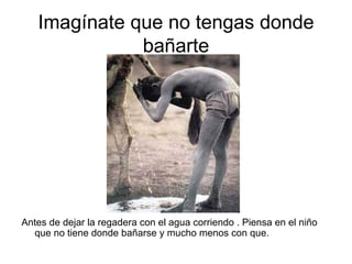 Imagínate que no tengas donde bañarte Antes de dejar la regadera con el agua corriendo . Piensa en el niño que no tiene donde bañarse y mucho menos con que.  