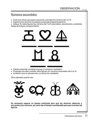 OBSERVACIÓN
Números escondidos
11Habilidades Mentales
l Invite a los niños a que pasen al pizarrón y escriban los números del 1 al 10.
l Organice a los alumnos en parejas y proponga el siguiente ejercicio.
l Indique: En estas figuras hay números del 1 al 5 escondidos, descúbranlos y anótenlos
debajo de la figura correspondiente.
Es necesario esperar un tiempo suficiente para que los alumnos observen y
encuentren los números, así como dar el tiempo considerable para que inventen las
figuras.
l Solicite presenten el trabajo al grupo y comparen resultados.
l Proponga que ellos inventen otras figuras con números escondidos del 0 al 10.
l Invítelos a que en plenaria den a conocer los resultados.
Otros ejemplos podrían ser:
 