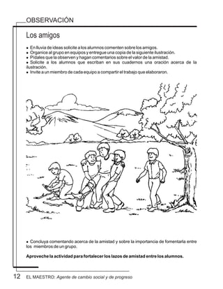 OBSERVACIÓN
12
Los amigos
l En lluvia de ideas solicite a los alumnos comenten sobre los amigos.
l Organice al grupo en equipos y entregue una copia de la siguiente ilustración.
l Pídales que la observen y hagan comentarios sobre el valor de la amistad.
l Solicite a los alumnos que escriban en sus cuadernos una oración acerca de la
ilustración.
l Invite a un miembro de cada equipo a compartir el trabajo que elaboraron.
l Concluya comentando acerca de la amistad y sobre la importancia de fomentarla entre
los miembros de un grupo.
Aproveche la actividad para fortalecer los lazos de amistad entre los alumnos.
EL MAESTRO: Agente de cambio social y de progreso
 