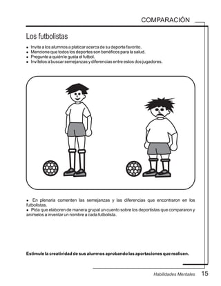 15Habilidades Mentales
COMPARACIÓN
Los futbolistas
l Invite a los alumnos a platicar acerca de su deporte favorito.
l Mencione que todos los deportes son benéficos para la salud.
l Pregunte a quién le gusta el futbol.
l Invítelos a buscar semejanzas y diferencias entre estos dos jugadores.
Estimule la creatividad de sus alumnos aprobando las aportaciones que realicen.
l En plenaria comenten las semejanzas y las diferencias que encontraron en los
futbolistas.
l Pida que elaboren de manera grupal un cuento sobre los deportistas que compararon y
anímelos a inventar un nombre a cada futbolista.
 